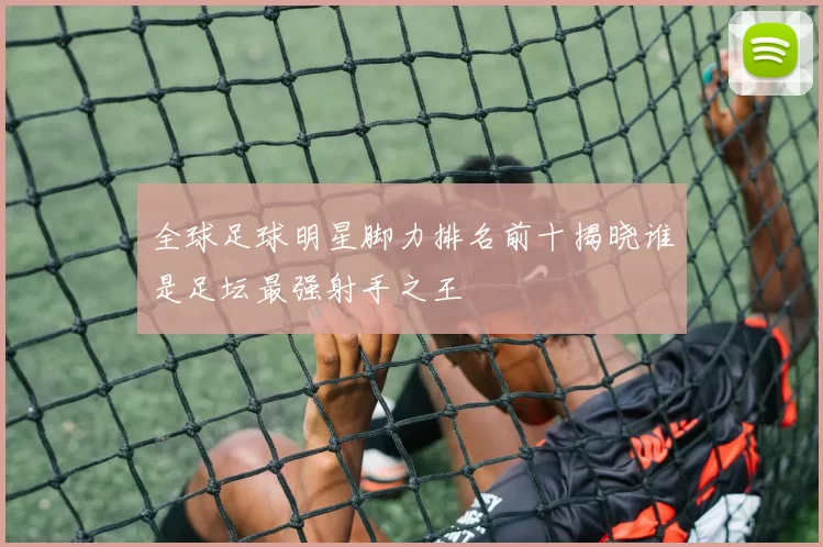 全球足球明星脚力排名前十揭晓谁是足坛最强射手之王