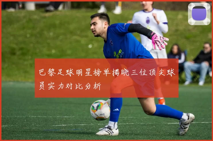 巴黎足球明星榜单揭晓三位顶尖球员实力对比分析