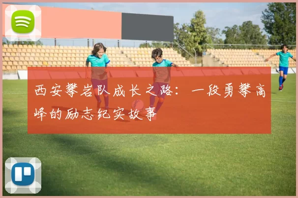 西安攀岩队成长之路：一段勇攀高峰的励志纪实故事