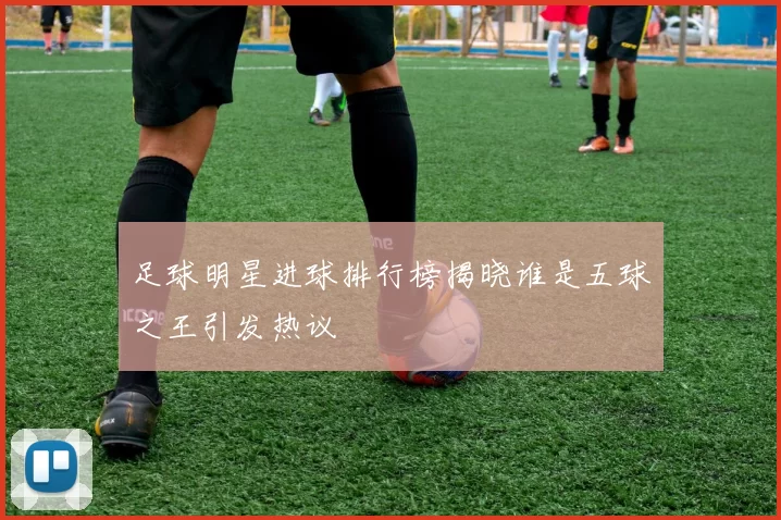 足球明星进球排行榜揭晓谁是五球之王引发热议