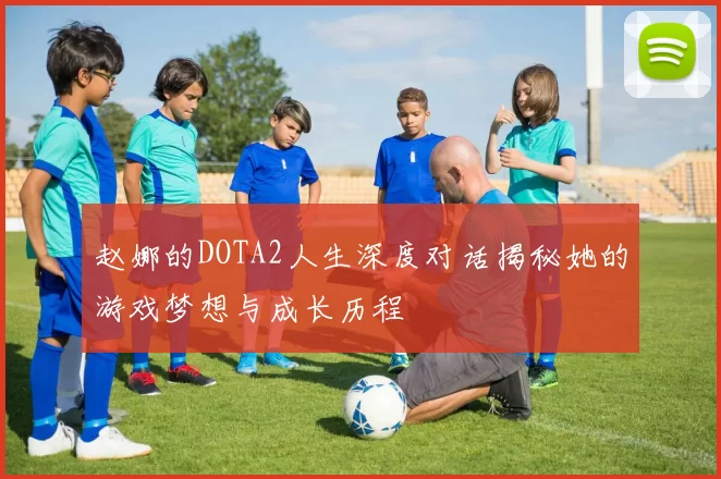 赵娜的DOTA2人生深度对话揭秘她的游戏梦想与成长历程