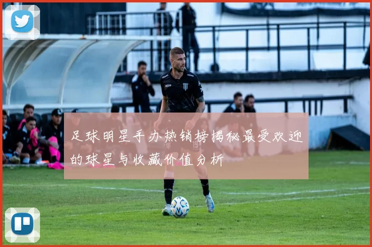 足球明星手办热销榜揭秘最受欢迎的球星与收藏价值分析