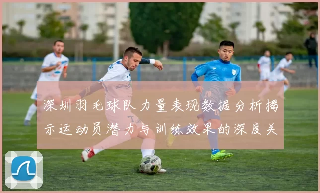 深圳羽毛球队力量表现数据分析揭示运动员潜力与训练效果的深度关联