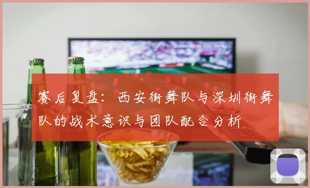 赛后复盘：西安街舞队与深圳街舞队的战术意识与团队配合分析