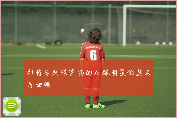 即将告别绿茵场的足球明星们盘点与回顾