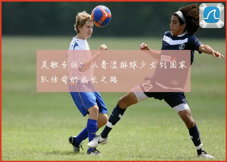 吴敏专访：从青涩排球少女到国家队传奇的成长之路