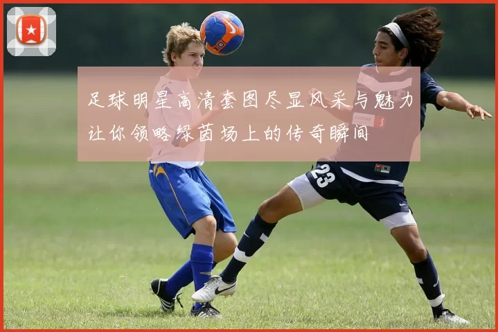 足球明星高清套图尽显风采与魅力让你领略绿茵场上的传奇瞬间