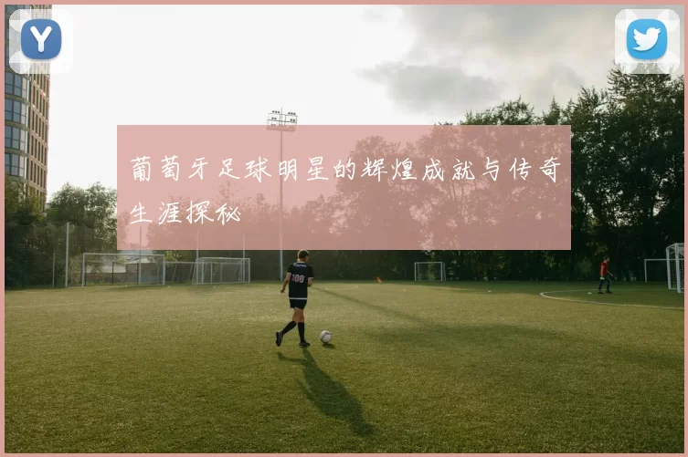葡萄牙足球明星的辉煌成就与传奇生涯探秘