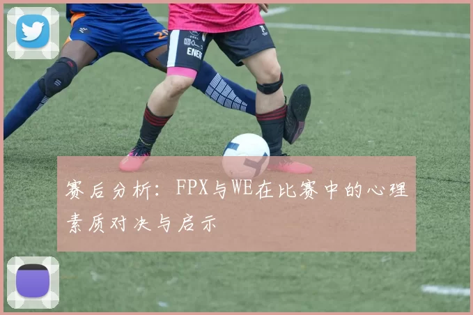 赛后分析：FPX与WE在比赛中的心理素质对决与启示