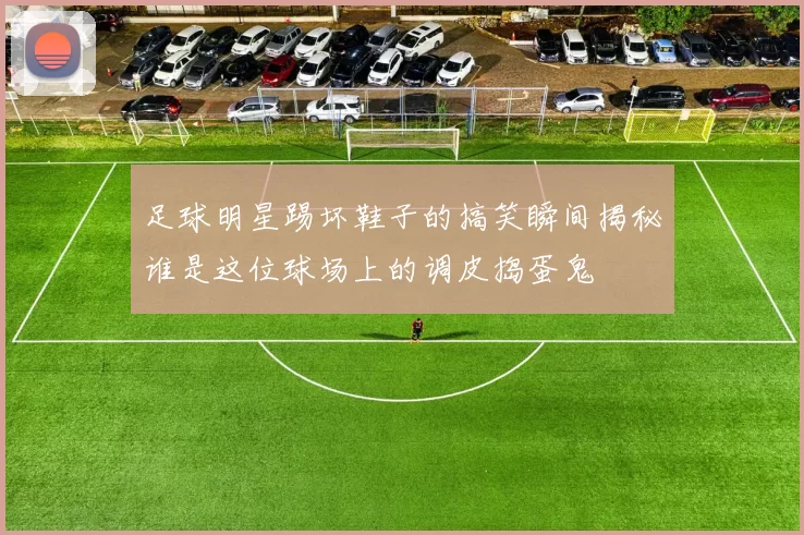 足球明星踢坏鞋子的搞笑瞬间揭秘谁是这位球场上的调皮捣蛋鬼