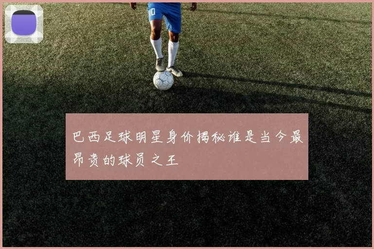 巴西足球明星身价揭秘谁是当今最昂贵的球员之王