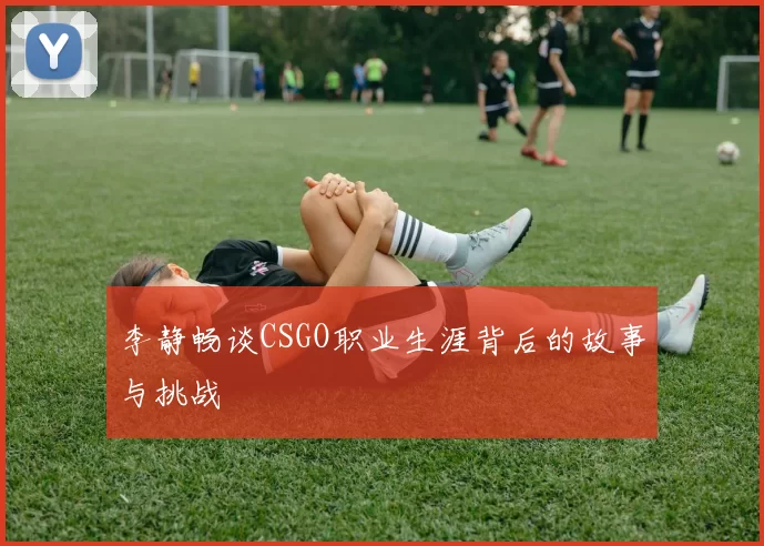 李静畅谈CSGO职业生涯背后的故事与挑战