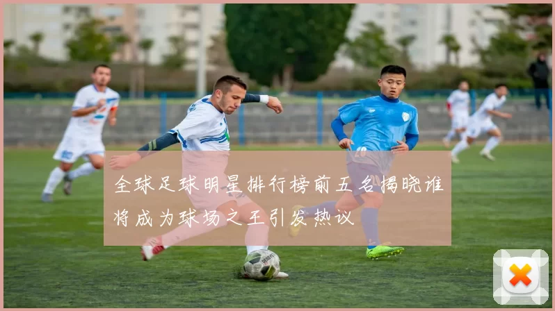 全球足球明星排行榜前五名揭晓谁将成为球场之王引发热议