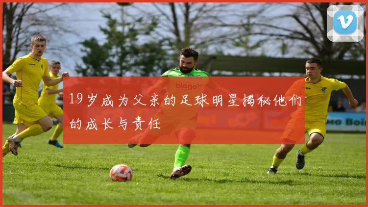 19岁成为父亲的足球明星揭秘他们的成长与责任