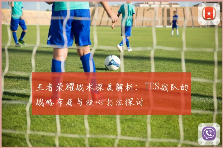 王者荣耀战术深度解析：TES战队的战略布局与核心打法探讨