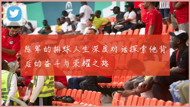 陈军的排球人生深度对话探索他背后的奋斗与荣耀之路