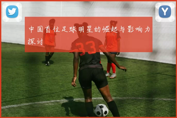 中国首位足球明星的崛起与影响力探讨