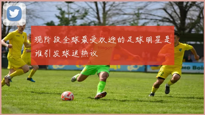 现阶段全球最受欢迎的足球明星是谁引发球迷热议