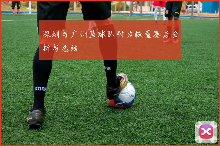 深圳与广州篮球队耐力较量赛后分析与总结