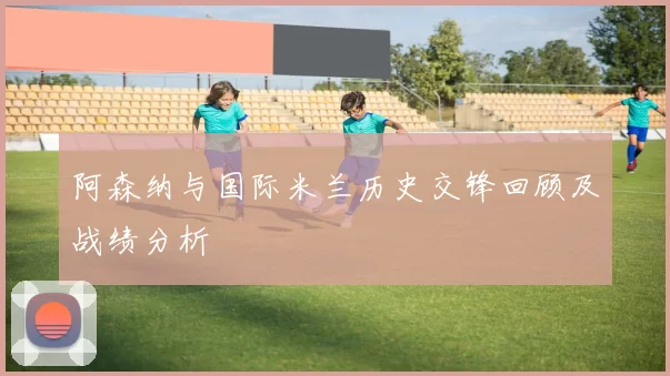 阿森纳与国际米兰历史交锋回顾及战绩分析