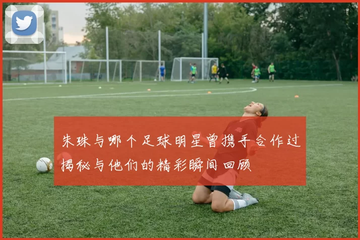 朱珠与哪个足球明星曾携手合作过揭秘与他们的精彩瞬间回顾