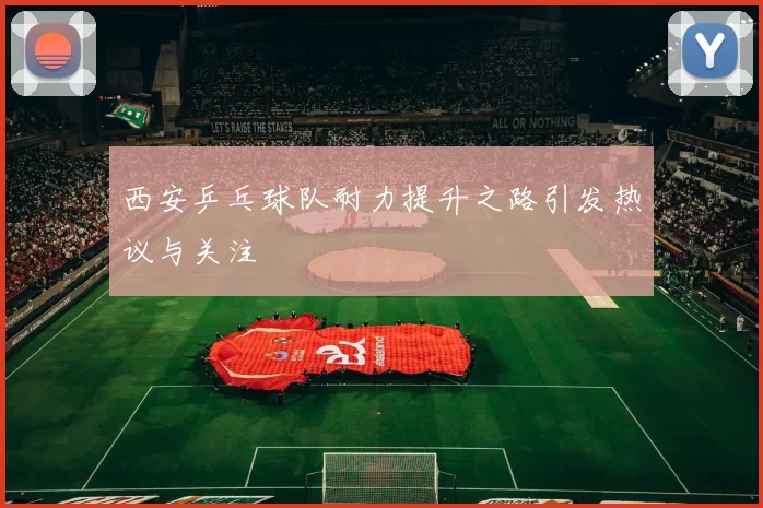 西安乒乓球队耐力提升之路引发热议与关注