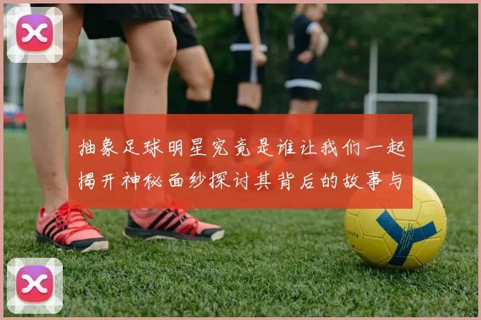 抽象足球明星究竟是谁让我们一起揭开神秘面纱探讨其背后的故事与成就