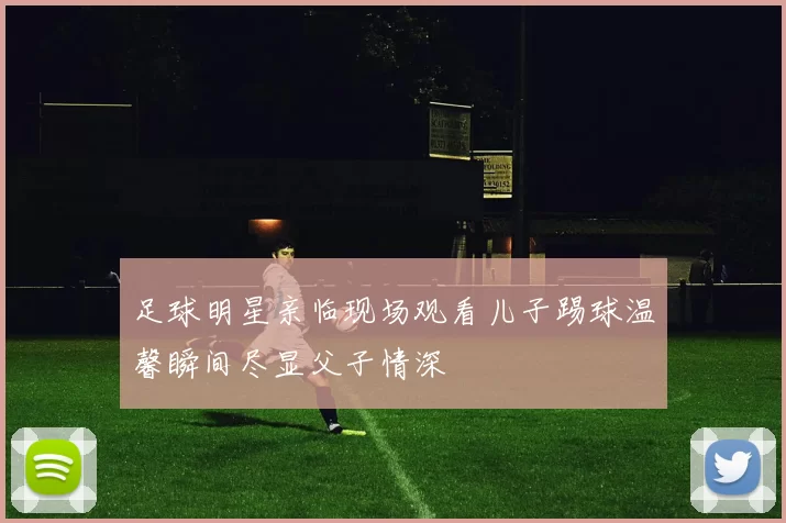 足球明星亲临现场观看儿子踢球温馨瞬间尽显父子情深