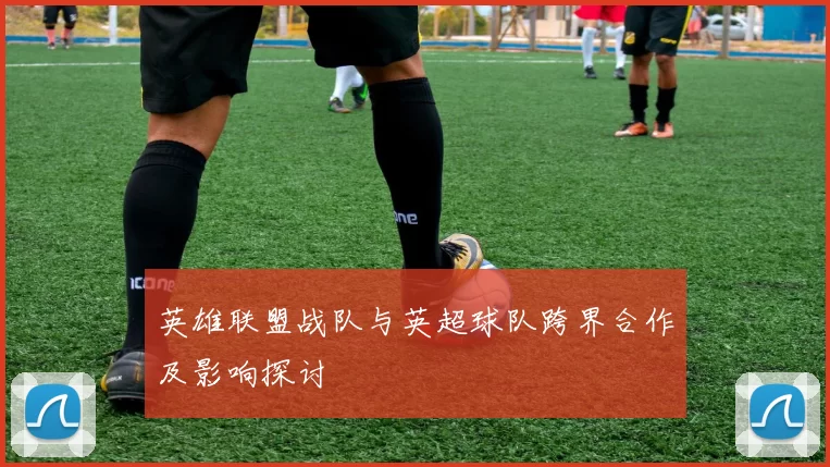 英雄联盟战队与英超球队跨界合作及影响探讨