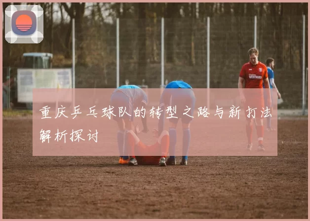 重庆乒乓球队的转型之路与新打法解析探讨