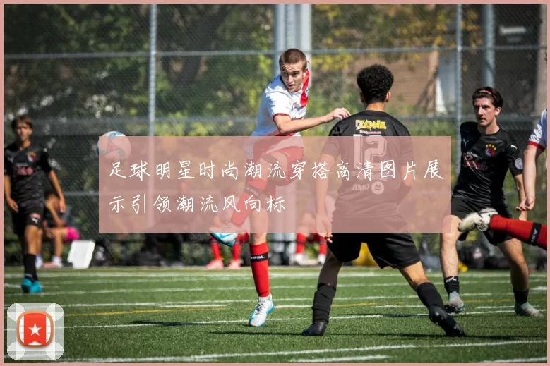 足球明星时尚潮流穿搭高清图片展示引领潮流风向标