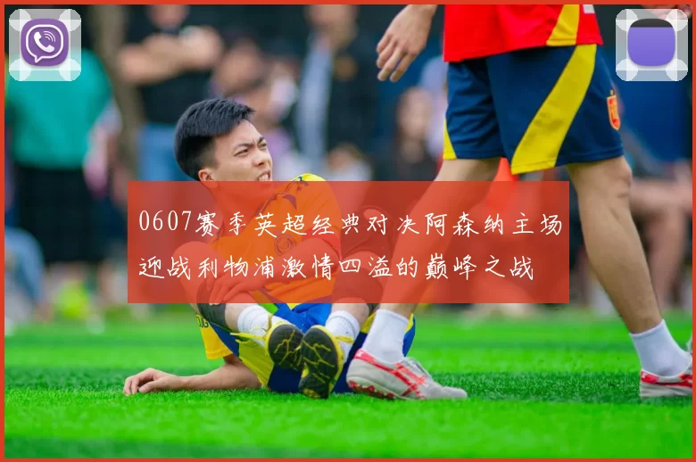 0607赛季英超经典对决阿森纳主场迎战利物浦激情四溢的巅峰之战