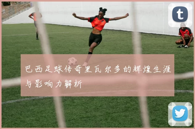 巴西足球传奇里瓦尔多的辉煌生涯与影响力解析