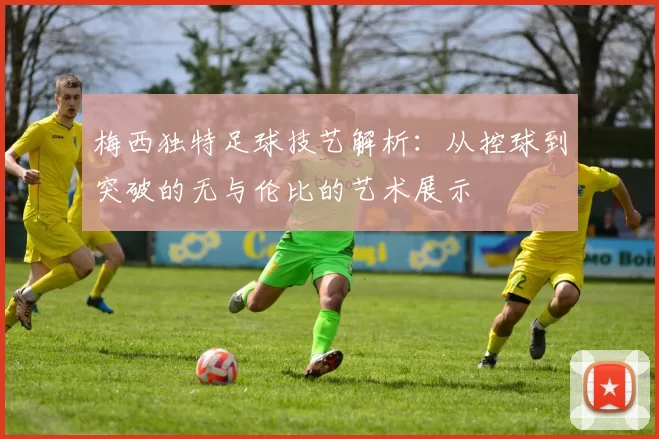 梅西独特足球技艺解析：从控球到突破的无与伦比的艺术展示