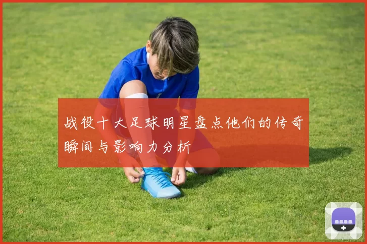 战役十大足球明星盘点他们的传奇瞬间与影响力分析