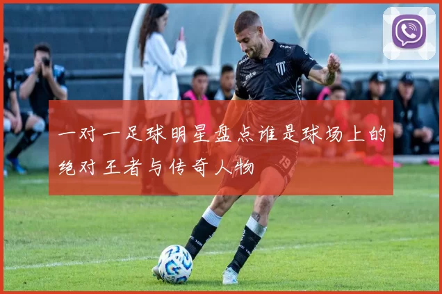 一对一足球明星盘点谁是球场上的绝对王者与传奇人物