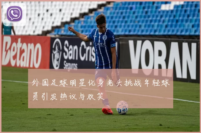 外国足球明星化身老头挑战年轻球员引发热议与欢笑