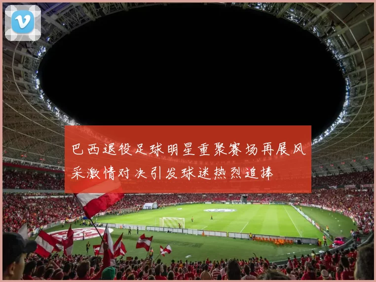 巴西退役足球明星重聚赛场再展风采激情对决引发球迷热烈追捧