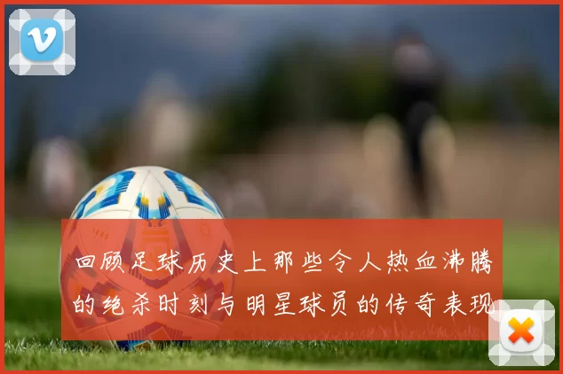 回顾足球历史上那些令人热血沸腾的绝杀时刻与明星球员的传奇表现
