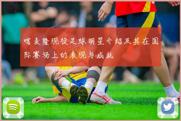 喀麦隆现役足球明星介绍及其在国际赛场上的表现与成就