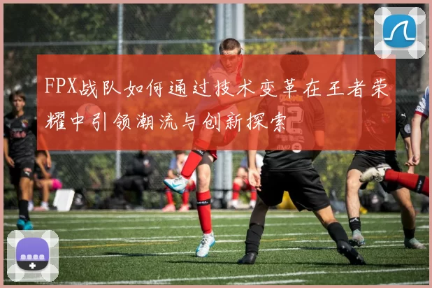 FPX战队如何通过技术变革在王者荣耀中引领潮流与创新探索