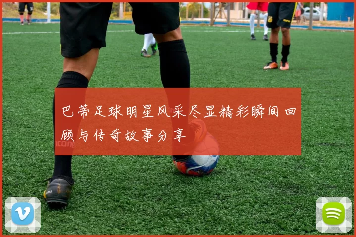 巴蒂足球明星风采尽显精彩瞬间回顾与传奇故事分享
