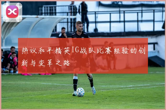 热议和平精英IG战队比赛经验的创新与变革之路