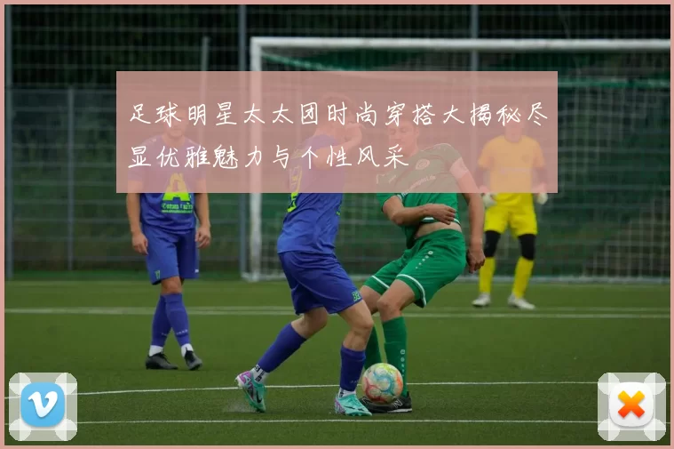足球明星太太团时尚穿搭大揭秘尽显优雅魅力与个性风采