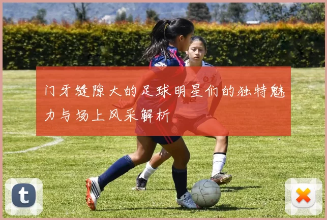 门牙缝隙大的足球明星们的独特魅力与场上风采解析