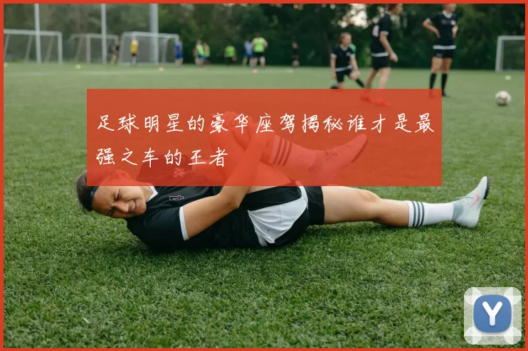 足球明星的豪华座驾揭秘谁才是最强之车的王者