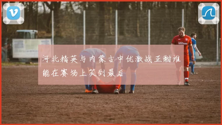 河北精英与内蒙古中优激战正酣谁能在赛场上笑到最后