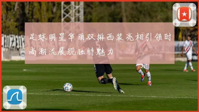 足球明星华丽双排西装亮相引领时尚潮流展现独特魅力