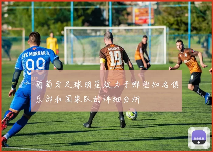 葡萄牙足球明星效力于哪些知名俱乐部和国家队的详细分析