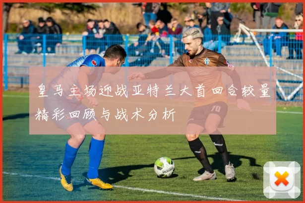 皇马主场迎战亚特兰大首回合较量精彩回顾与战术分析